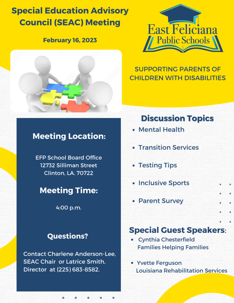 Special Education Advisory Council (SEAC) Meeting February 16, 2023 East Feliciana Public Schools SUPPORTING PARENTS OF CHILDREN WITH DISABILITIES Discussion Topics • Mental Health Meeting Location: • Transition Services EFP School Board Office 12732 Silliman Street Clinton, LA. 70722 Meeting Time: 4:00 p.m. • Testing Tips • Inclusive Sports • Parent Survey Questions? Contact Charlene Anderson-Lee, SEAC Chair or Latrice Smith, Director at (225) 683-8582. Special Guest Speakers: O Cynthia Chesterfield Families Helping Families Yvette Ferguson Louisiana Rehabilitation Services