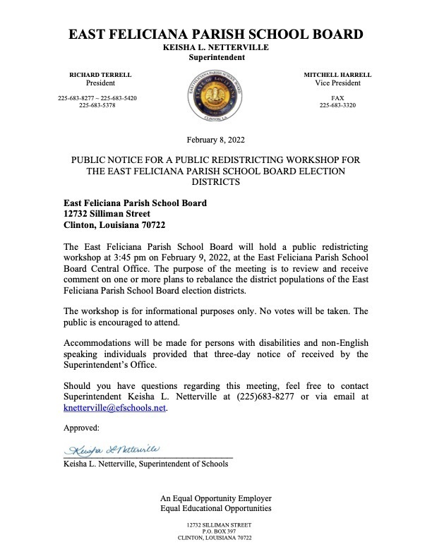 February 8, 2022 PUBLIC NOTICE FOR A PUBLIC REDISTRICTING WORKSHOP FOR THE EAST FELICIANA PARISH SCHOOL BOARD ELECTION DISTRICTS East Feliciana Parish School Board 12732 Silliman Street Clinton, Louisiana 70722 The East Feliciana Parish School Board will hold a public redistricting workshop at 3:45 pm on February 9, 2022, at the East Feliciana Parish School Board Central Office. The purpose of the meeting is to review and receive comment on one or more plans to rebalance the district populations of the East Feliciana Parish School Board election districts. The workshop is for informational purposes only. No votes will be taken. The public is encouraged to attend. Accommodations will be made for persons with disabilities and non-English speaking individuals provided that three-day notice of received by the Superintendent’s Office. Should you have questions regarding this meeting, feel free to contact Superintendent Keisha L. Netterville at (225)683-8277 or via email at knetterville@efschools.net. Approved: ______________________________ Keisha L. Netterville, Superintendent of Schools