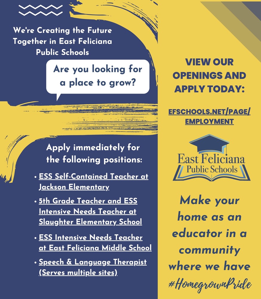  We're Creating the Future Together in East Feliciana Public Schools Are you looking for a place to grow? VIEW OUR OPENINGS AND APPLY TODAY: EFSCHOOLS.NET/PAGE/ EMPLOYMENT Apply immediately for the following positions: ESS Self-Contained Teacher at Jackson Elementary 5th Grade Teacher and ESS Intensive Needs Teacher at Slaughter Elementary School ESS Intensive Needs Teacher at East Feliciana Middle School Make your home as an educator in a community where we have #HomegrownPride