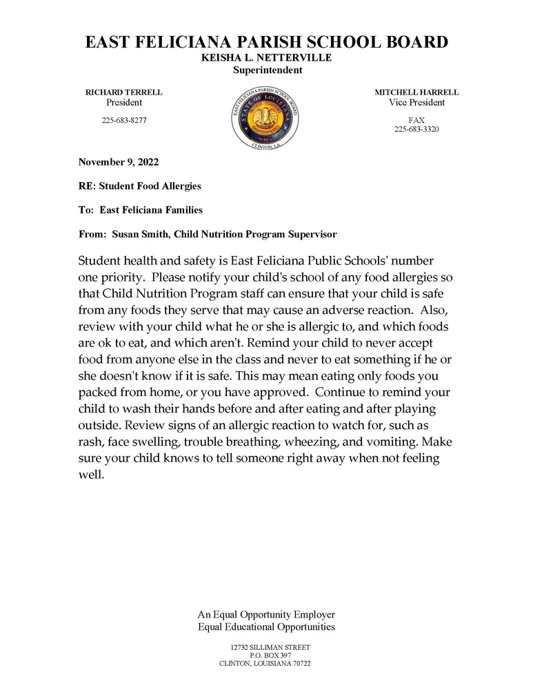 Student health and safety is East Feliciana Public Schools' number one priority. Please notify your child's school of any food allergies so that Child Nutrition Program staff can ensure that your child is safe from any foods they serve that may cause an adverse reaction. Also, review with your child what he or she is allergic to, and which foods are ok to eat, and which aren't. Remind your child to never accept food from anyone else in the class and never to eat something if he or she doesn't know if it is safe. This may mean eating only foods you packed from home, or you have approved. Continue to remind your child to wash their hands before and after eating and after playing outside. Review signs of an allergic reaction to watch for, such as rash, face swelling, trouble breathing, wheezing, and vomiting. Make sure your child knows to tell someone right away when not feeling well.