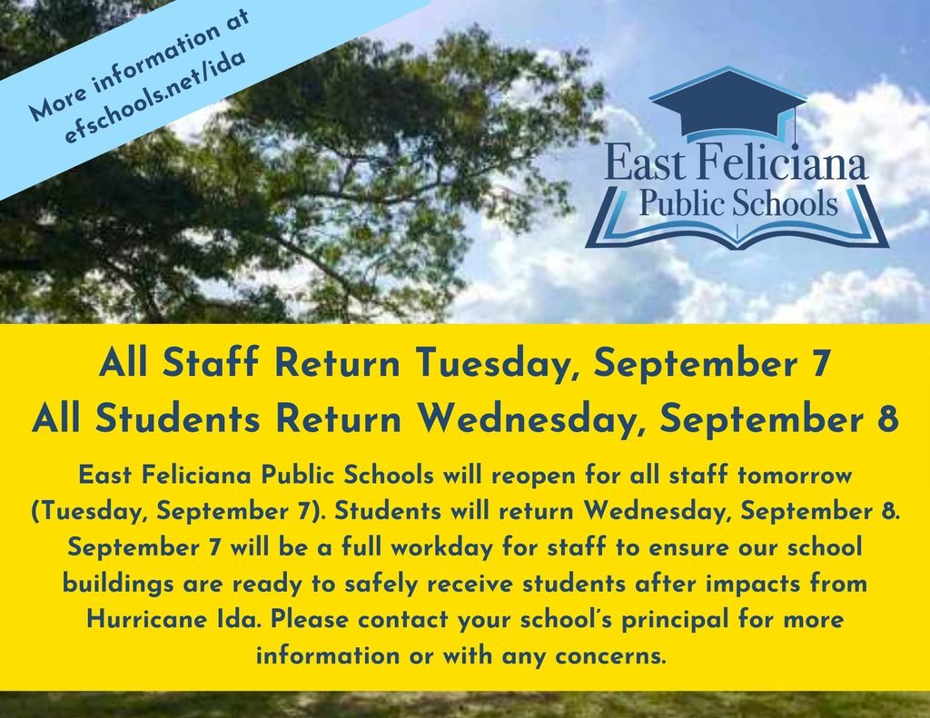 East Feliciana Public Schools will reopen for all staff Tuesday, September 7.  Students will return Wednesday, September 8. September 7 will be a full workday for staff to ensure our school buildings are ready to safely receive students after impacts from Hurricane Ida. Please contact your school's principal for more information or with any concerns.