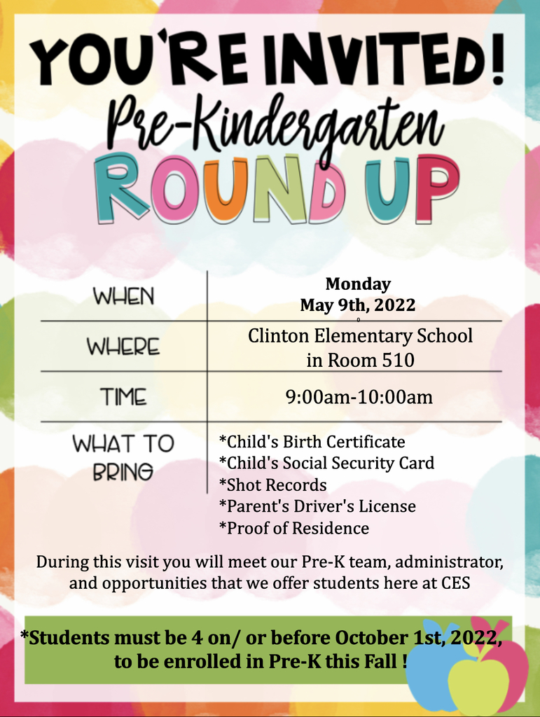 You’re invited!  Pre-Kindergarten Round Up  When Monday May 9th, 2022 Where Clinton Elementary School in Room 510 Time 9:00am-10:00am  What to Bring *Child’s birth certificate *Child’s Social Security Card *Shot Records *Parent’s Driver’s License *Proof of Residence  During this visit you will meet our Pre-K team, administrator, and opportunities that we offer students here at CES  *Students must be 4 on / or before October 1, 2022 to be enrolled in Pre-K this Fall !