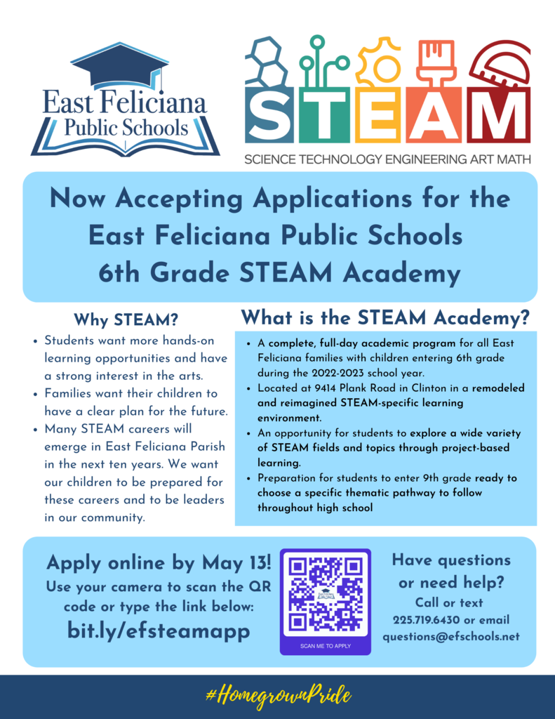 Now Accepting Applications for the East Feliciana Public Schools  6th Grade STEAM Academy  Why STEAM? * Students want more hands-on learning opportunities and have a strong interest in the arts. * Families want their children to have a clear plan for the future. * Many STEAM careers will emerge in East Feliciana Parish in the next ten years. We want our children to be prepared for these careers and to be leaders in our community. What is the STEAM Academy? * A complete, full-day academic program for all East Feliciana families with children entering 6th grade during the 2022-2023 school year. * Located at 9414 Plank Road in Clinton in a remodeled and reimagined STEAM-specific learning environment. * An opportunity for students to explore a wide variety of STEAM fields and topics through project-based learning. * Preparation for students to enter 9th grade ready to choose a specific thematic pathway to follow throughout high school  Apply online by May 13! Use your camera to scan the QR code or type the link below: bit.ly/efsteamapp  Have questions or need help? Call or text  225.719.6430 or email questions@efschools.net  #HomegrownPride