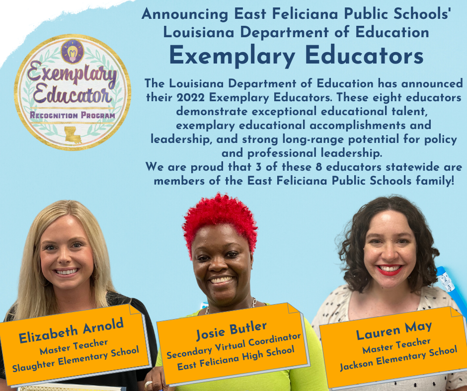 Announcing East Feliciana Public Schools' Louisiana Department of Education Exemplary Educators   The Louisiana Department of Education has announced their 2022 Exemplary Educators. These eight educators demonstrate exceptional educational talent,  exemplary educational accomplishments and leadership, and strong long-range potential for policy and professional leadership.  We are proud that 3 of these 8 educators statewide are members of the East Feliciana Public Schools family!  Elizabeth Arnold Master Teacher Slaughter Elementary School, Josie Butler Secondary Virtual Coordinator East Feliciana High School; Lauren May Master Teacher Jackson Elementary School