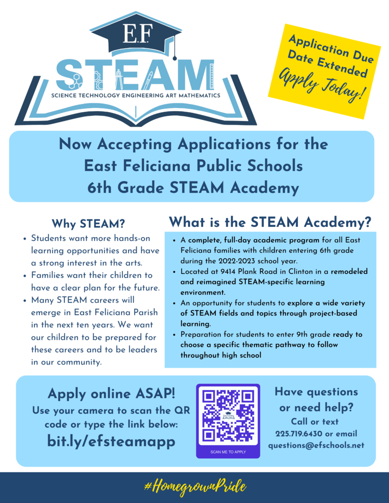 Now Accepting Applications for the East Feliciana Public Schools 6th Grade STEAM Academy.  Why STEAM? Students want more hands-on learning opportunities and have a strong interest in the arts. Families want their children to have a clear plan for the future. Many STEAM careers will emerge in East Feliciana Parish in the next ten years. We want our children to be prepared for these careers and to be leaders in our community.  What is the STEAM Academy? A complete, full-day academic program for all East Feliciana families with children entering 6th grade during the 2022-2023 school year. Located at 9414 Plank Road in Clinton in a remodeled and reimagined STEAM-specific learning environment. An opportunity for students to explore a wide variety of STEAM fields and topics through project-based learning. Preparation for students to enter 9th grade ready to choose a specific thematic pathway to follow throughout high school   Apply online ASAP! Use your camera to scan the QR code or type the link below: bit.ly/efsteamapp  Have questions or need help? Call or text  225.719.6430 or email questions@efschools.net