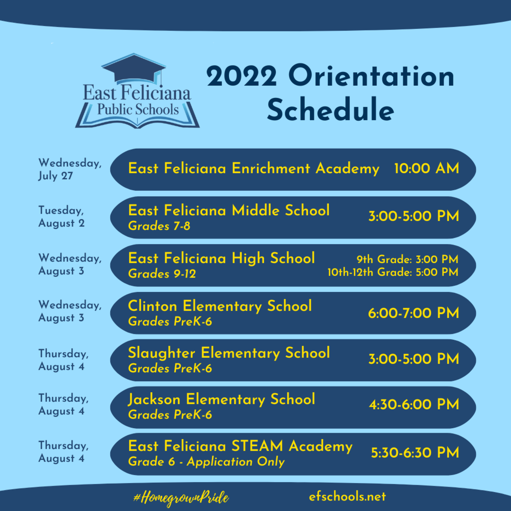 2022 Orientation Schedule Wednesday, July 27 East Feliciana Enrichment Academy 10:00 AM Tuesday, August 2 East Feliciana Middle School Grades 7-8 3:00-5:00 PM Wednesday,August 3 East Feliciana High School Grades 9-12 9th Grade: 3:00 PM 10th-12th Grade: 5:00 PM Wednesday, August 3 Clinton Elementary School Grades PreK-6 6:00-7:00 PM Thursday, August 4 Slaughter Elementary School Grades PreK-6 3:00-5:00 PM Thursday, August 4 Jackson Elementary School Grades PreK-6 4:30-6:00 PM Thursday, August 4 East Feliciana STEAM Academy Grade 6 - Application Only 5:30-6:30 PM  #HomegrownPride efschools.net