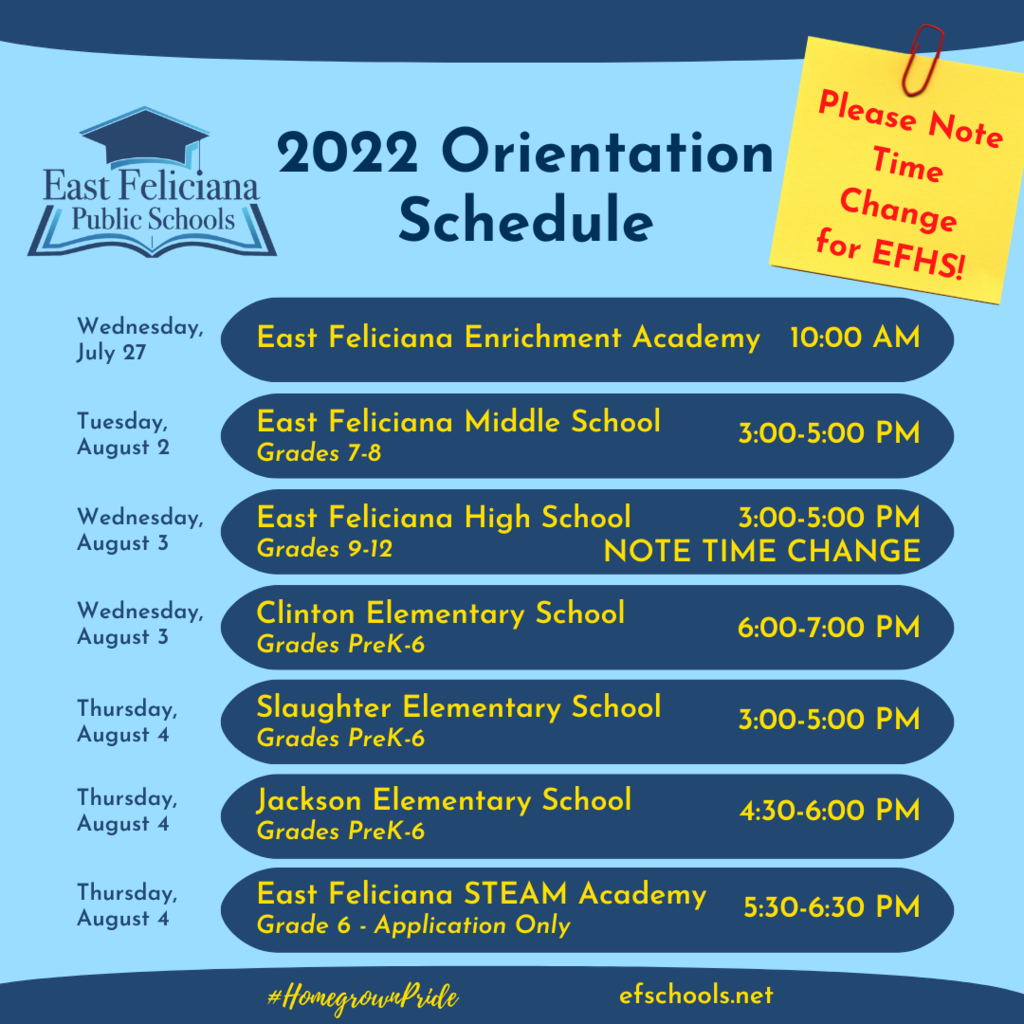 2022 Orientation Schedule NOTE TIME CHANGE FOR EAST FELICIANA HIGH SCHOOL Wednesday, July 27 East Feliciana Enrichment Academy 10:00 AM Tuesday, August 2 East Feliciana Middle School Grades 7-8 3:00-5:00 PM Wednesday,August 3 East Feliciana High School Grades 9-12 3:00-5:00 PM Wednesday, August 3 Clinton Elementary School Grades PreK-6 6:00-7:00 PM Thursday, August 4 Slaughter Elementary School Grades PreK-6 3:00-5:00 PM Thursday, August 4 Jackson Elementary School Grades PreK-6 4:30-6:00 PM Thursday, August 4 East Feliciana STEAM Academy Grade 6 - Application Only 5:30-6:30 PM  #HomegrownPride efschools.net