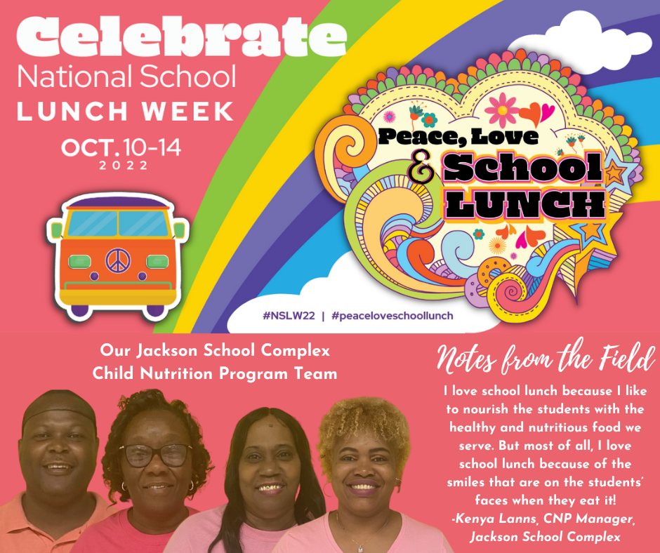 The text Celebrate National School Lunch Week Oct 10-14 2022 appears in front of a hippie bus and  rainbow logo that says “Peace, Love & School Lunch.” Superimposed are four people below the words “Our Jackson School Complex Child Nutrition Program Team”  Notes from the Field I love school lunch because I like to nourish the students with the healthy and nutritious food we serve. But most of all, I love school lunch because of the smiles that are on the students' faces when they eat it! -Kenya Lanns, CNP Manager, Jackson School Complex