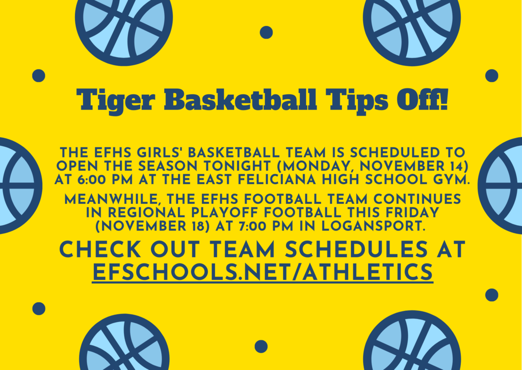 On a yellow backdrop with blue basketballs is the following text: Tiger Basketball Tips Off! THE EFHS GIRLS' Basketball TEAM is scheduled to open the Season TONIGHT (Monday, November 14) at 6:00 PM at the EAst FEliciana HIGH SCHOOL GYM.   MEANWHILE, the EFHS FOOTBALL TEAM CONTINUES in REGIONAL PLAYOFF Football this FRiday (November 18) at 7:00 PM IN Logansport.   CHeck out TEAM schedules at EFSCHOOLS.nET/Athletics