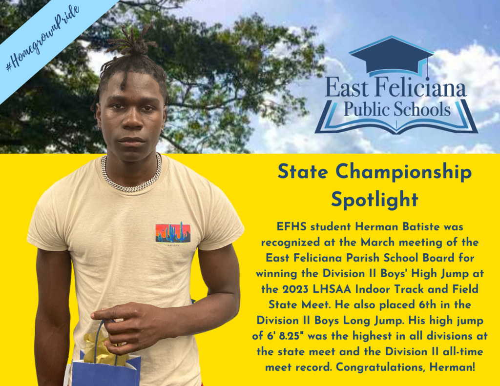 A student is in front of a yellow backdrop. To the right of him is text that reads EFHS student Herman Batiste was recognized at the March meeting of the East Feliciana Parish School Board for winning the Division II Boys' High Jump at the 2023 LHSAA Indoor Track and Field State Meet. He also placed 6th in the Division II Boys Long Jump. His high jump of 6' 8.25" was the highest in all divisions at the state meet and the Division II all-time meet record. Congratulations, Herman! Above him is a natural scene; superimposed on that scene is a banner that says "#HomegrownPride" and the East Feliciana Public Schools graduation cap logo.