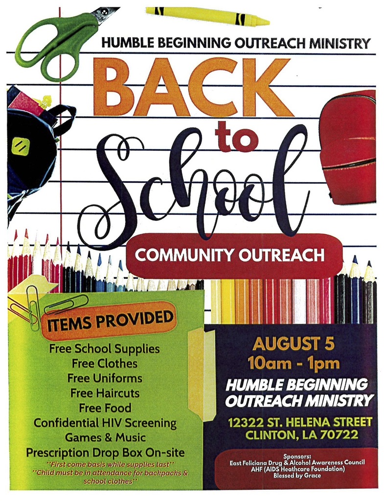 HUMBLE BEGINNING OUTREACH MINISTRY BACK to School COMMUNITY OUTREACH ITEMS PROVIDED Free School Supplies Free Clothes Free Uniforms Free Haircuts Free Food Confidential HIV Screening Games & Music Prescription Drop Box On-site "First come basis while supplies last" "Child must be in attendance for backpachs & school clothes" AUGUST 5 10am - 1pm HUMBLE BEGINNING OUTREACH MINISTRY 12322 ST. HELENA STREET CLINTON, LA 70722 Sponsors: East Feliciana Drug & Alcohol Awareness Council